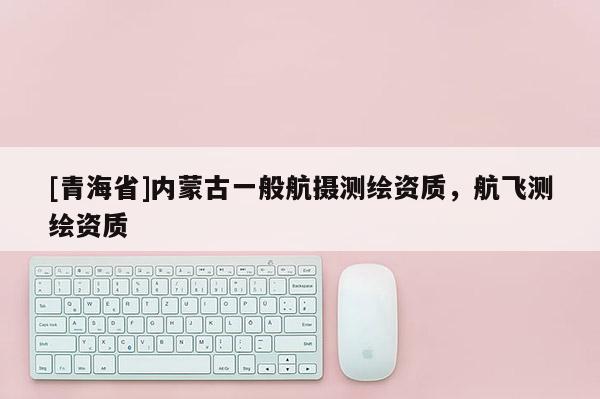 [青海省]内蒙古一般航摄测绘资质，航飞测绘资质