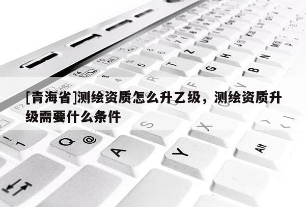 [青海省]测绘资质怎么升乙级，测绘资质升级需要什么条件