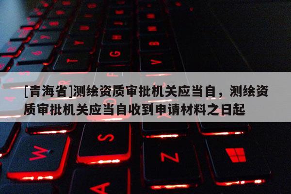 [青海省]测绘资质审批机关应当自，测绘资质审批机关应当自收到申请材料之日起