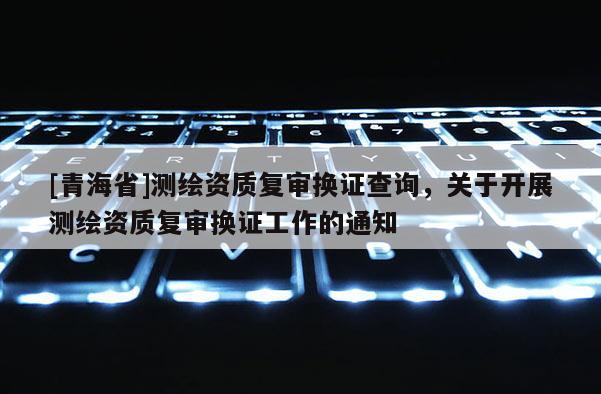 [青海省]测绘资质复审换证查询，关于开展测绘资质复审换证工作的通知