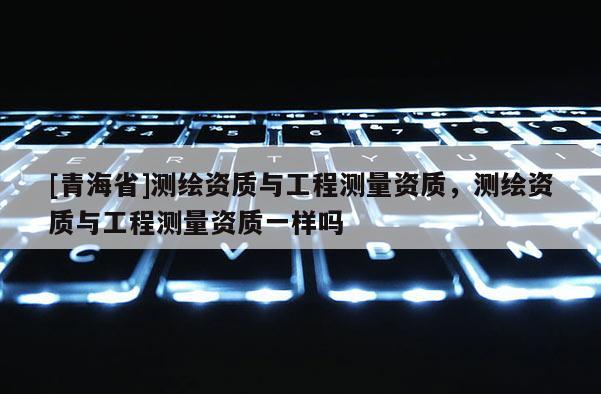 [青海省]测绘资质与工程测量资质，测绘资质与工程测量资质一样吗
