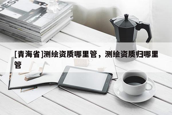 [青海省]测绘资质哪里管，测绘资质归哪里管