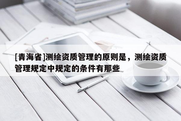 [青海省]测绘资质管理的原则是，测绘资质管理规定中规定的条件有那些