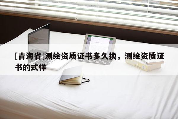 [青海省]测绘资质证书多久换，测绘资质证书的式样