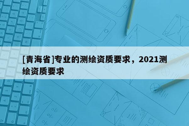 [青海省]专业的测绘资质要求，2021测绘资质要求