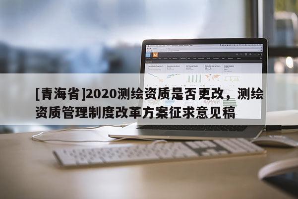 [青海省]2020测绘资质是否更改，测绘资质管理制度改革方案征求意见稿
