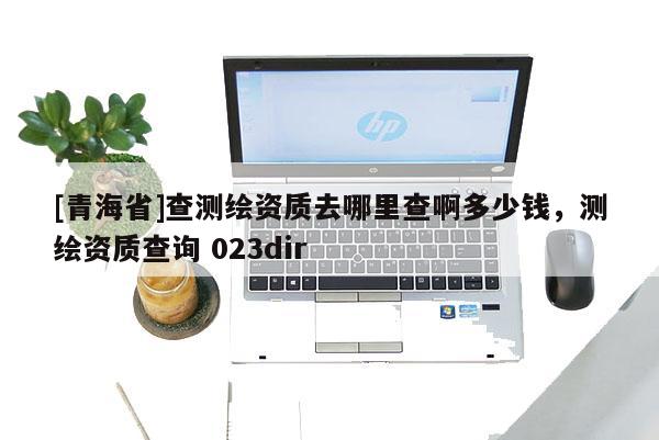 [青海省]查测绘资质去哪里查啊多少钱，测绘资质查询 023dir