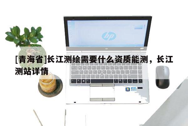 [青海省]长江测绘需要什么资质能测，长江测站详情