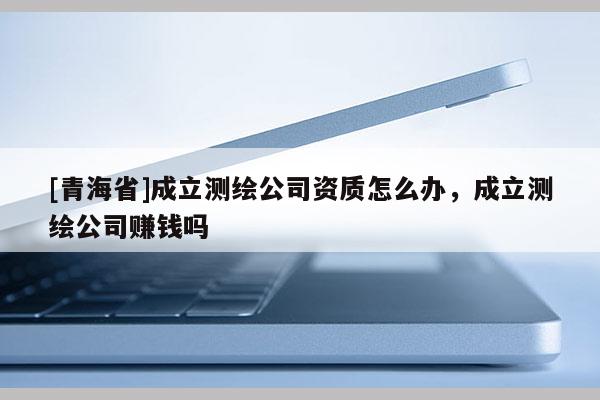 [青海省]成立测绘公司资质怎么办，成立测绘公司赚钱吗