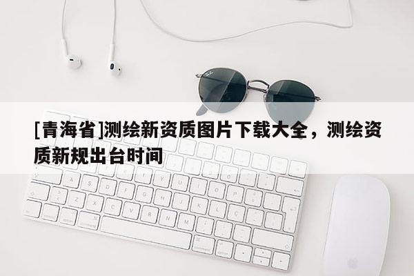 [青海省]测绘新资质图片下载大全，测绘资质新规出台时间