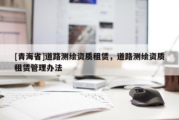 [青海省]道路测绘资质租赁，道路测绘资质租赁管理办法