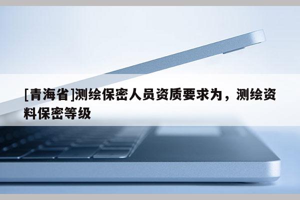 [青海省]测绘保密人员资质要求为，测绘资料保密等级