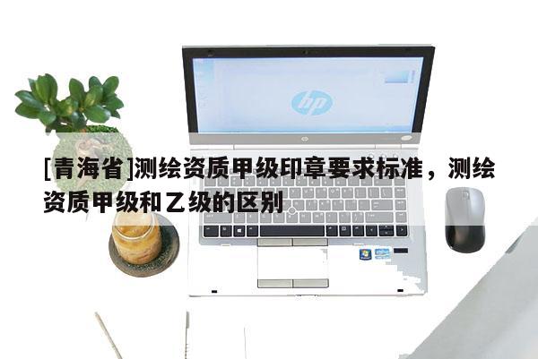[青海省]测绘资质甲级印章要求标准，测绘资质甲级和乙级的区别