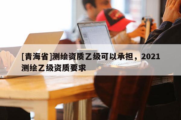 [青海省]测绘资质乙级可以承担，2021测绘乙级资质要求