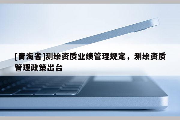 [青海省]测绘资质业绩管理规定，测绘资质管理政策出台