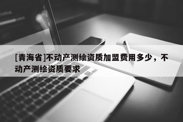 [青海省]不动产测绘资质加盟费用多少，不动产测绘资质要求