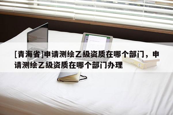 [青海省]申请测绘乙级资质在哪个部门，申请测绘乙级资质在哪个部门办理
