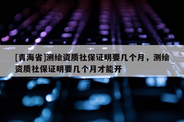 [青海省]测绘资质社保证明要几个月，测绘资质社保证明要几个月才能开