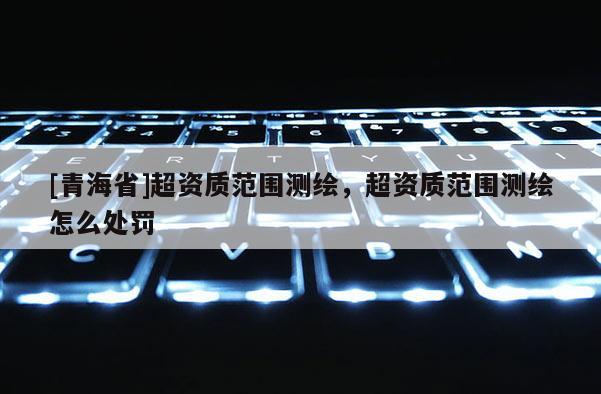 [青海省]超资质范围测绘，超资质范围测绘怎么处罚