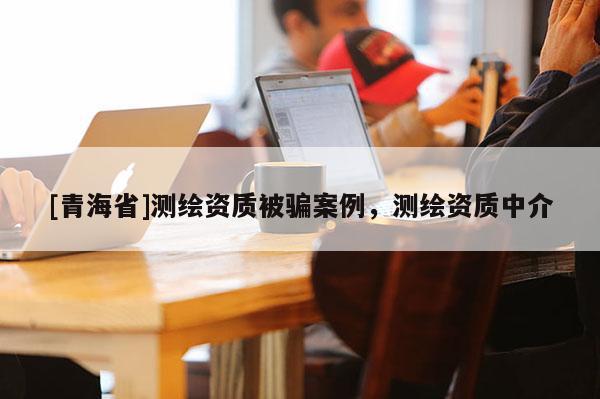 [青海省]测绘资质被骗案例，测绘资质中介