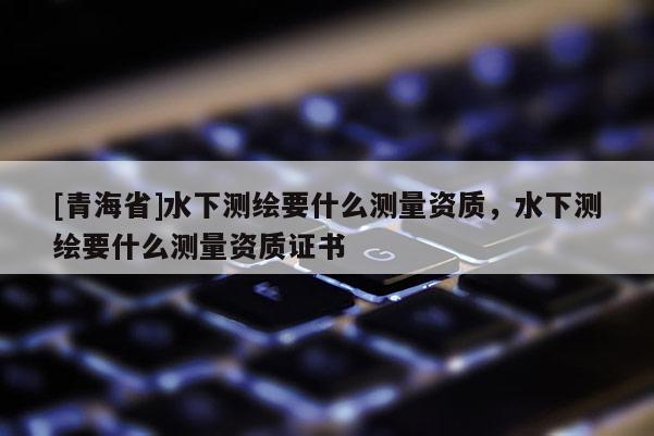 [青海省]水下测绘要什么测量资质，水下测绘要什么测量资质证书