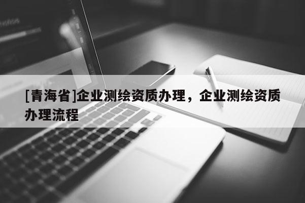 [青海省]企业测绘资质办理，企业测绘资质办理流程