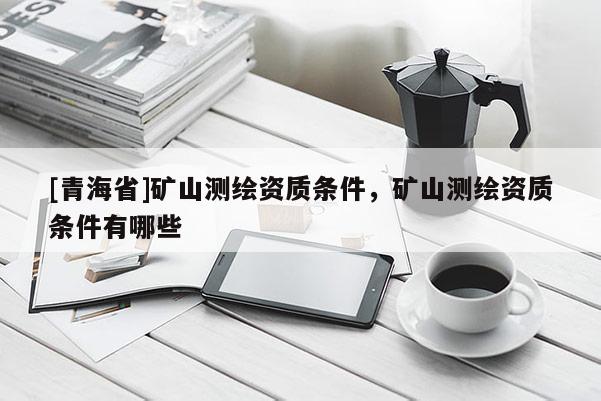 [青海省]矿山测绘资质条件，矿山测绘资质条件有哪些