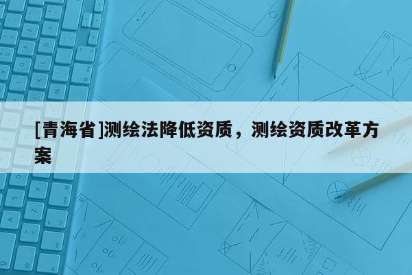 [青海省]测绘法降低资质，测绘资质改革方案