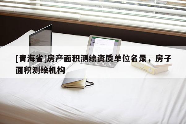 [青海省]房产面积测绘资质单位名录，房子面积测绘机构