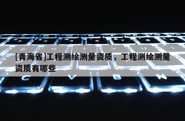 [青海省]工程测绘测量资质，工程测绘测量资质有哪些