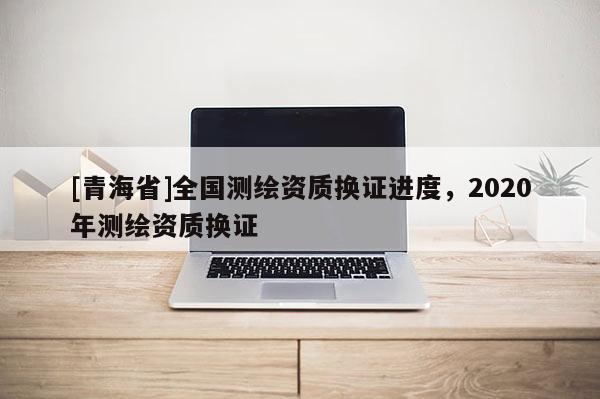 [青海省]全国测绘资质换证进度，2020年测绘资质换证