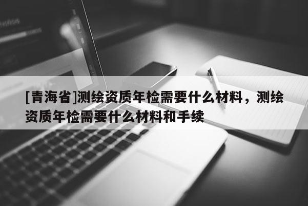 [青海省]测绘资质年检需要什么材料，测绘资质年检需要什么材料和手续