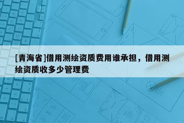 [青海省]借用测绘资质费用谁承担，借用测绘资质收多少管理费