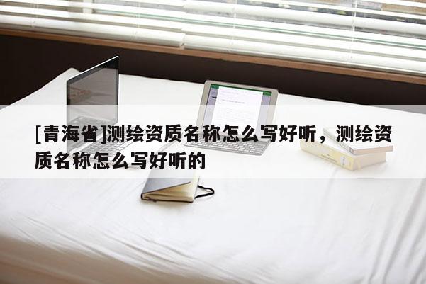[青海省]测绘资质名称怎么写好听，测绘资质名称怎么写好听的