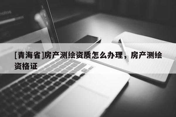 [青海省]房产测绘资质怎么办理，房产测绘资格证