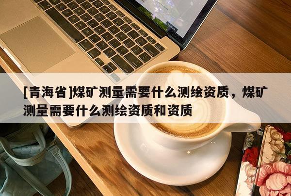 [青海省]煤矿测量需要什么测绘资质，煤矿测量需要什么测绘资质和资质