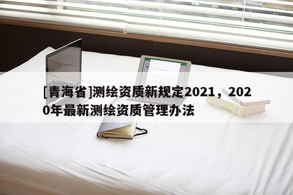 [青海省]测绘资质新规定2021，2020年最新测绘资质管理办法