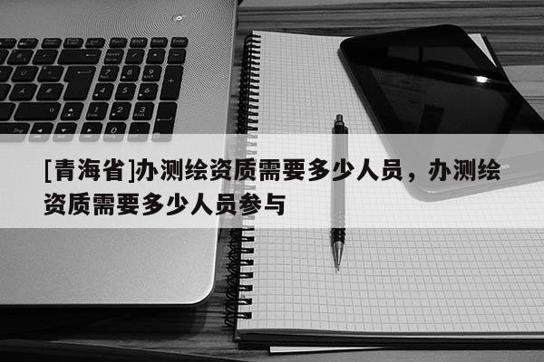 [青海省]办测绘资质需要多少人员，办测绘资质需要多少人员参与