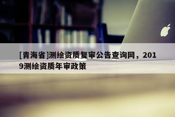 [青海省]测绘资质复审公告查询网，2019测绘资质年审政策