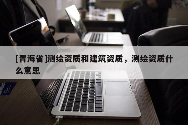 [青海省]测绘资质和建筑资质，测绘资质什么意思