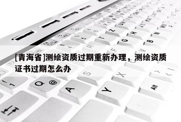 [青海省]测绘资质过期重新办理，测绘资质证书过期怎么办