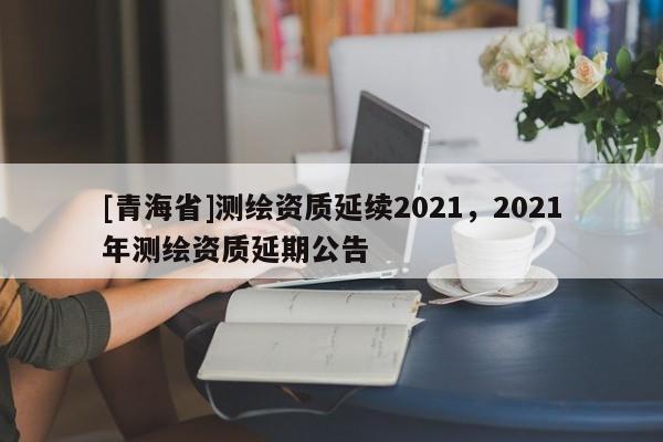 [青海省]测绘资质延续2021，2021年测绘资质延期公告