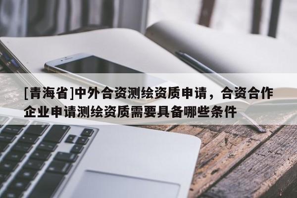 [青海省]中外合资测绘资质申请，合资合作企业申请测绘资质需要具备哪些条件