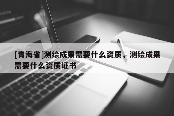 [青海省]测绘成果需要什么资质，测绘成果需要什么资质证书