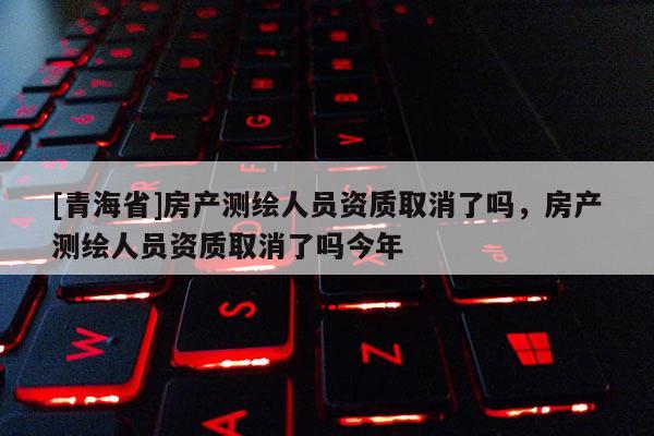 [青海省]房产测绘人员资质取消了吗，房产测绘人员资质取消了吗今年