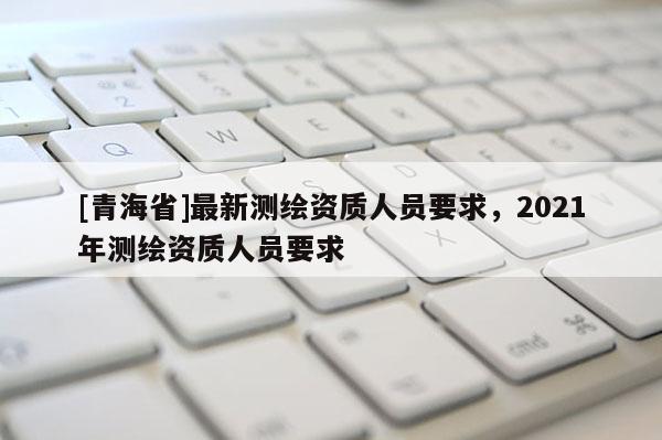 [青海省]最新测绘资质人员要求，2021年测绘资质人员要求