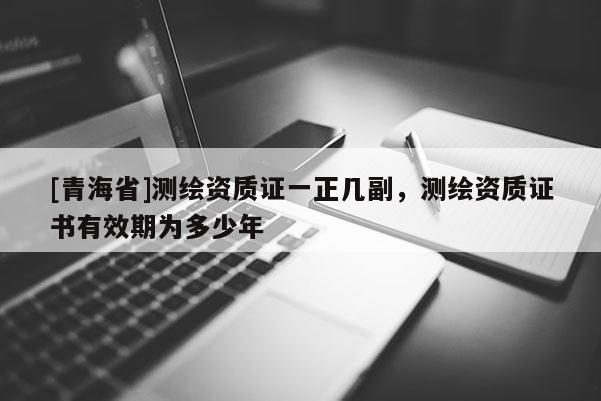 [青海省]测绘资质证一正几副，测绘资质证书有效期为多少年