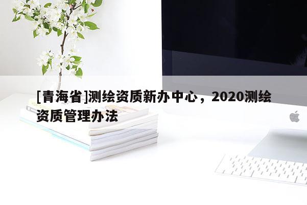 [青海省]测绘资质新办中心，2020测绘资质管理办法
