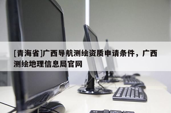 [青海省]广西导航测绘资质申请条件，广西测绘地理信息局官网