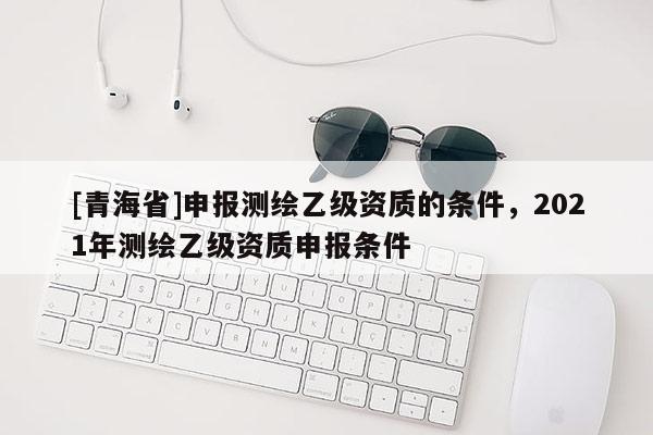 [青海省]申报测绘乙级资质的条件，2021年测绘乙级资质申报条件